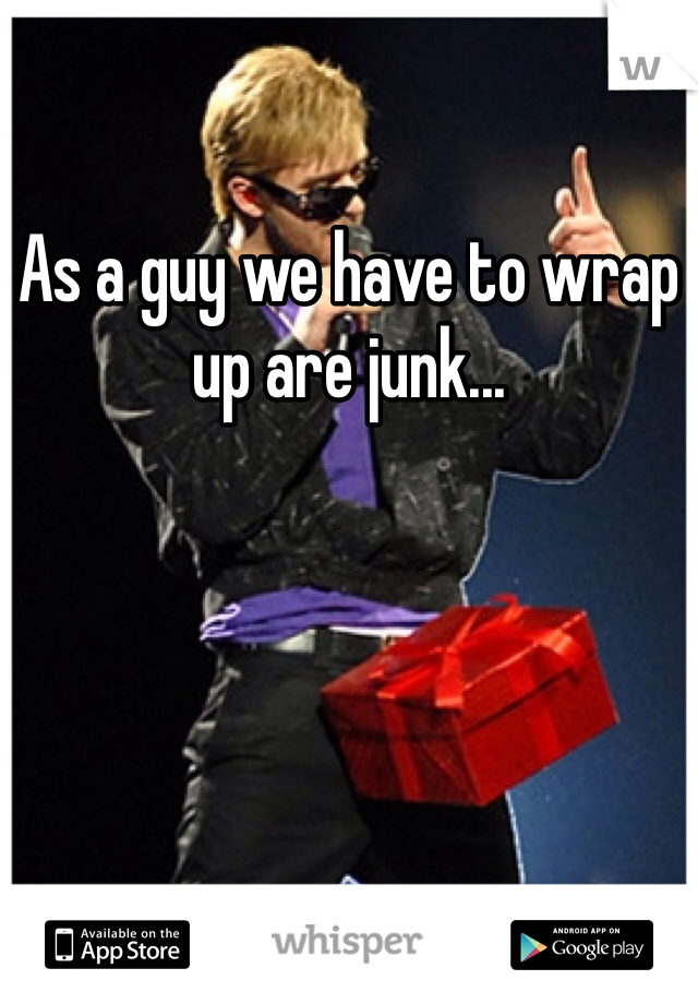As a guy we have to wrap up are junk...