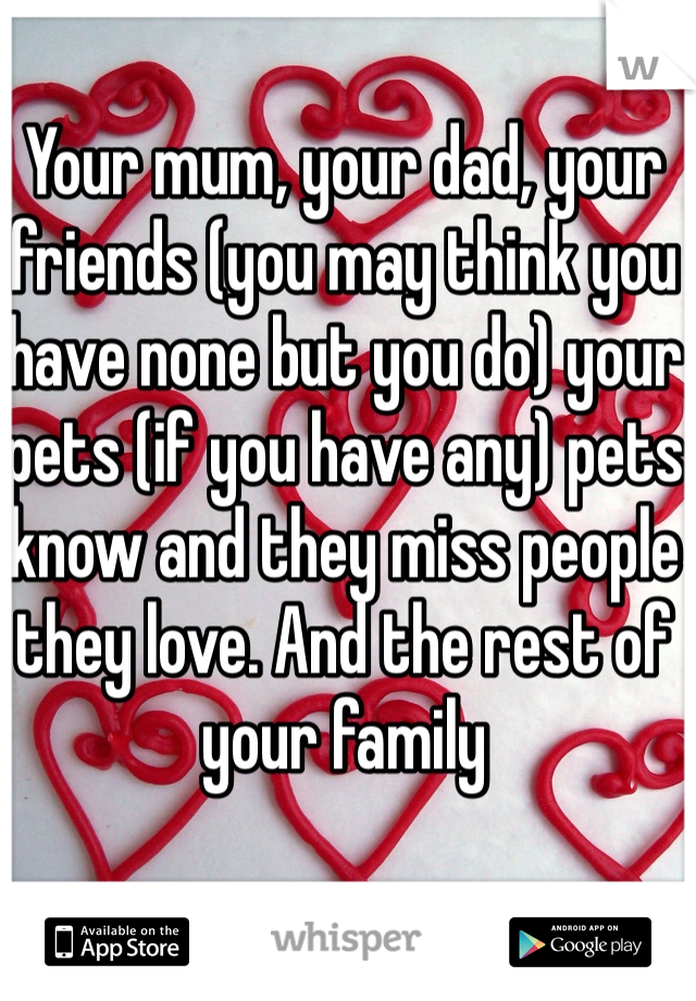 Your mum, your dad, your friends (you may think you have none but you do) your pets (if you have any) pets know and they miss people they love. And the rest of your family 
