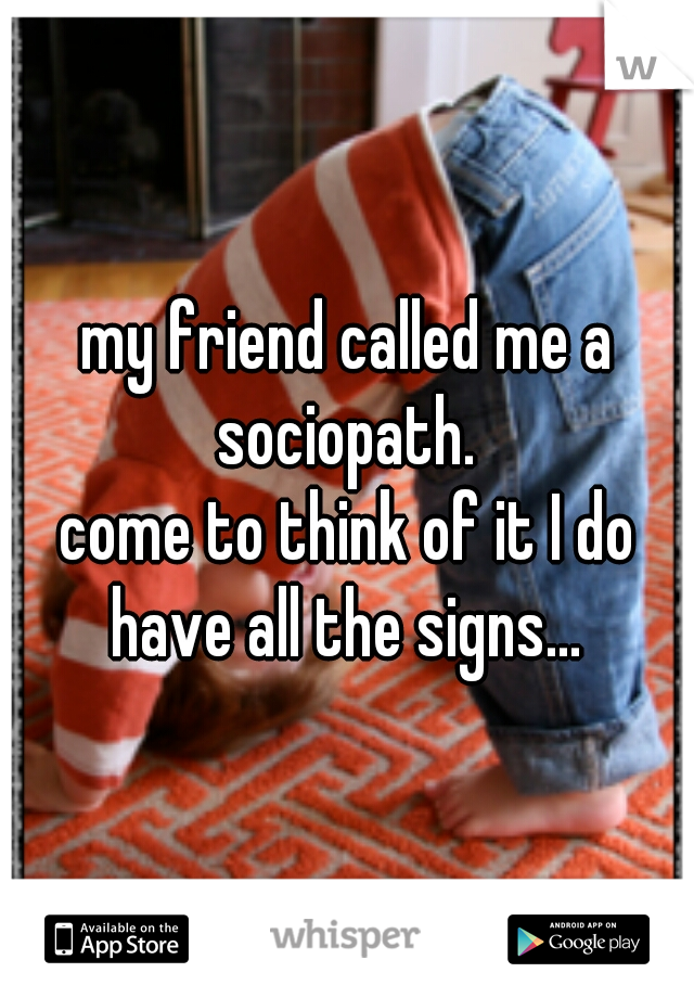 my friend called me a sociopath. 
 
 
come to think of it I do have all the signs... 
