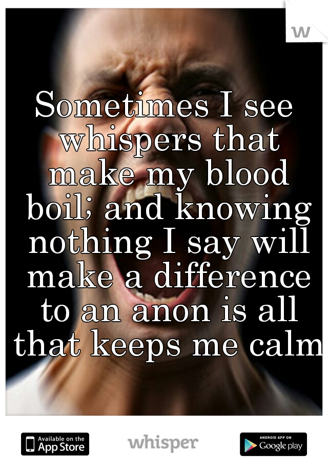 Sometimes I see whispers that make my blood boil; and knowing nothing I say will make a difference to an anon is all that keeps me calm.
