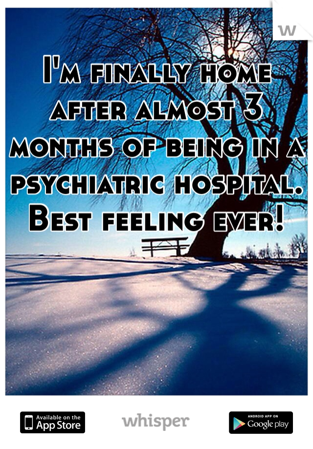 I'm finally home after almost 3 months of being in a psychiatric hospital. Best feeling ever!   