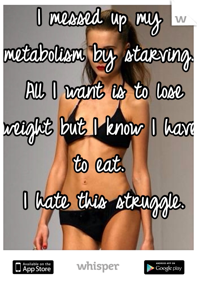 I messed up my metabolism by starving.
 All I want is to lose weight but I know I have to eat.
 I hate this struggle. 
