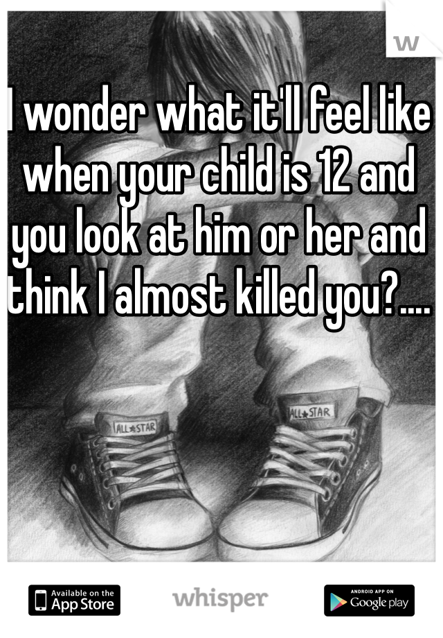 I wonder what it'll feel like when your child is 12 and you look at him or her and think I almost killed you?....