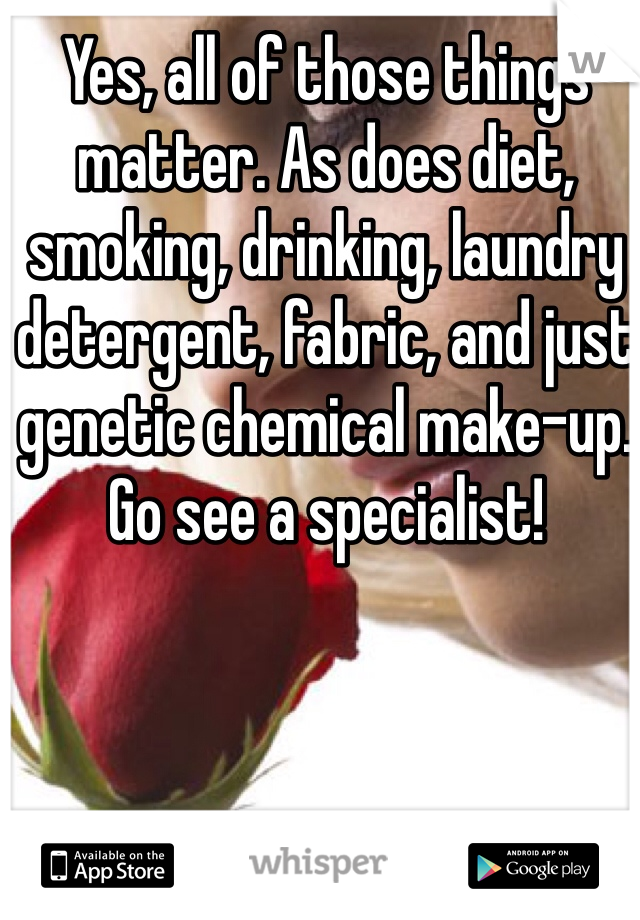 Yes, all of those things matter. As does diet, smoking, drinking, laundry detergent, fabric, and just genetic chemical make-up. Go see a specialist!