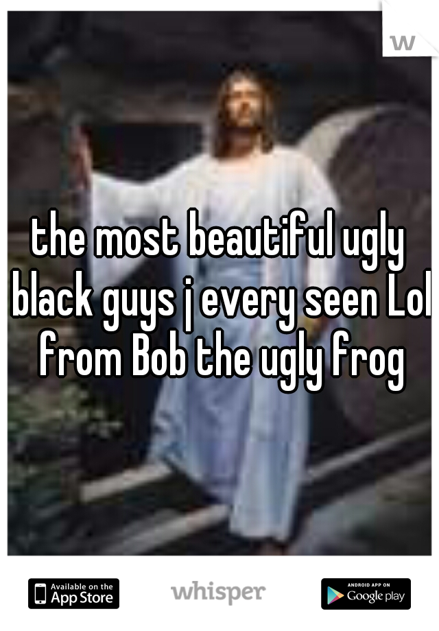 the most beautiful ugly black guys j every seen Lol from Bob the ugly frog