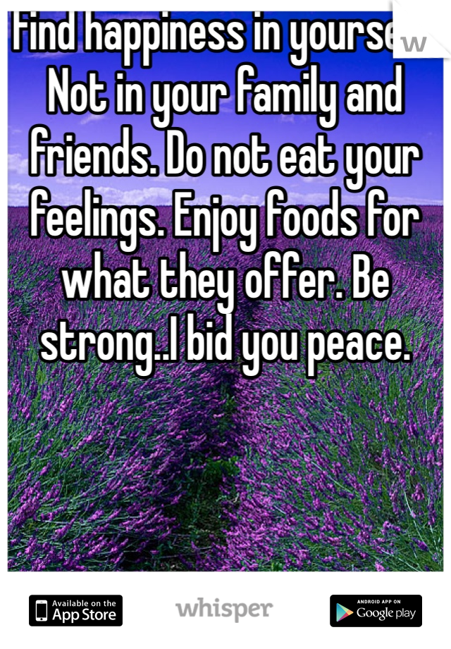 Find happiness in yourself. Not in your family and friends. Do not eat your feelings. Enjoy foods for what they offer. Be strong..I bid you peace.