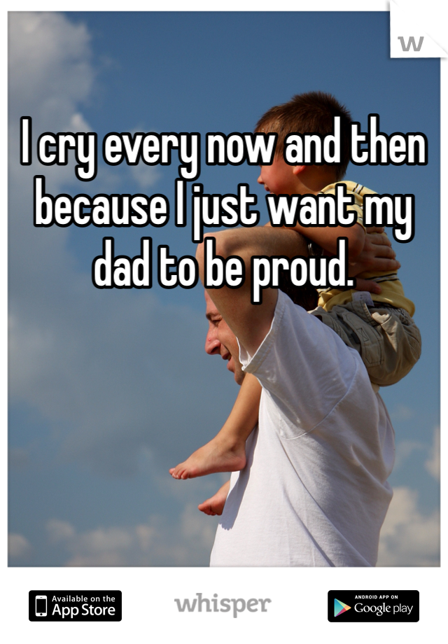 I cry every now and then because I just want my dad to be proud.  