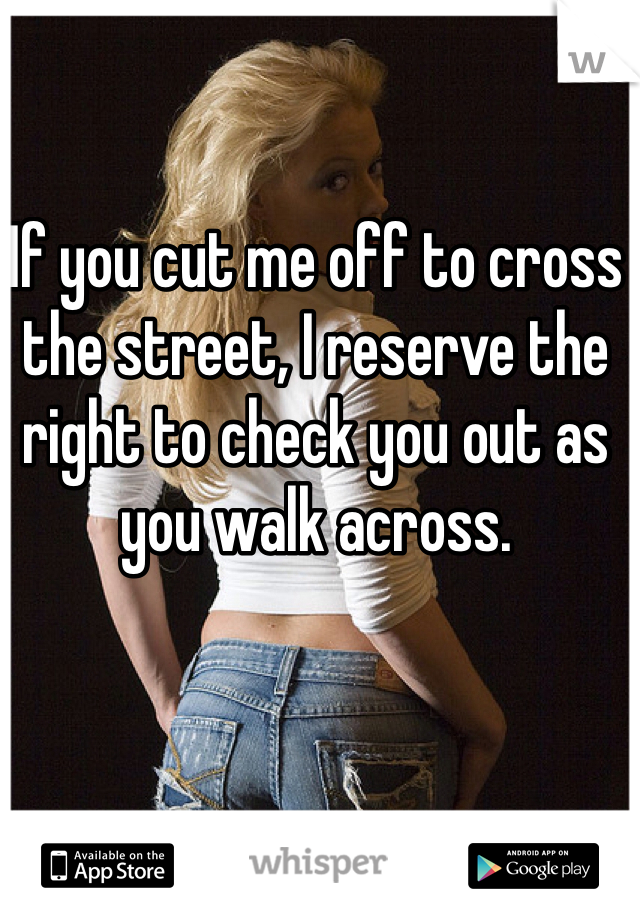 If you cut me off to cross the street, I reserve the right to check you out as you walk across. 
