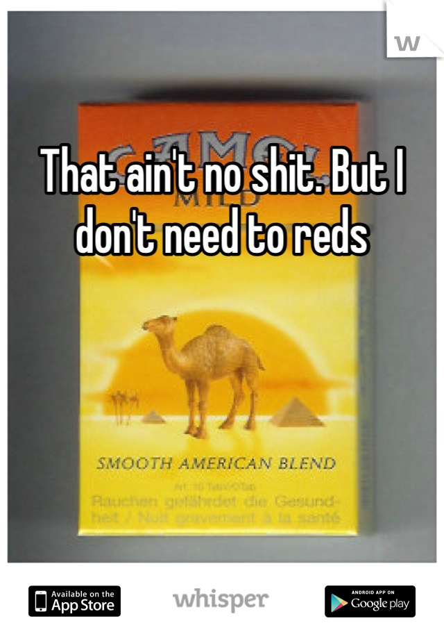That ain't no shit. But I don't need to reds 