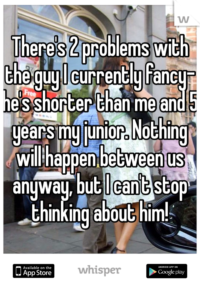There's 2 problems with the guy I currently fancy- he's shorter than me and 5 years my junior. Nothing will happen between us anyway, but I can't stop thinking about him!