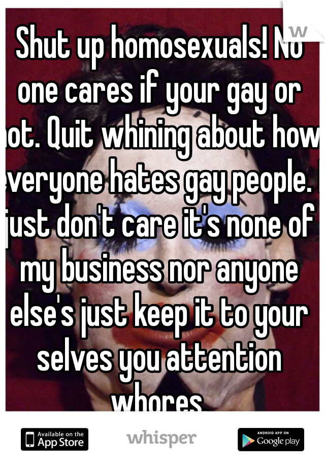Shut up homosexuals! No one cares if your gay or not. Quit whining about how everyone hates gay people. I just don't care it's none of my business nor anyone else's just keep it to your selves you attention whores. 