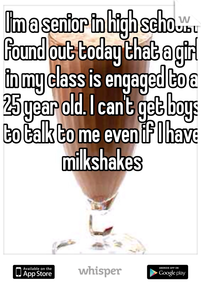 I'm a senior in high school. I found out today that a girl in my class is engaged to a 25 year old. I can't get boys to talk to me even if I have milkshakes