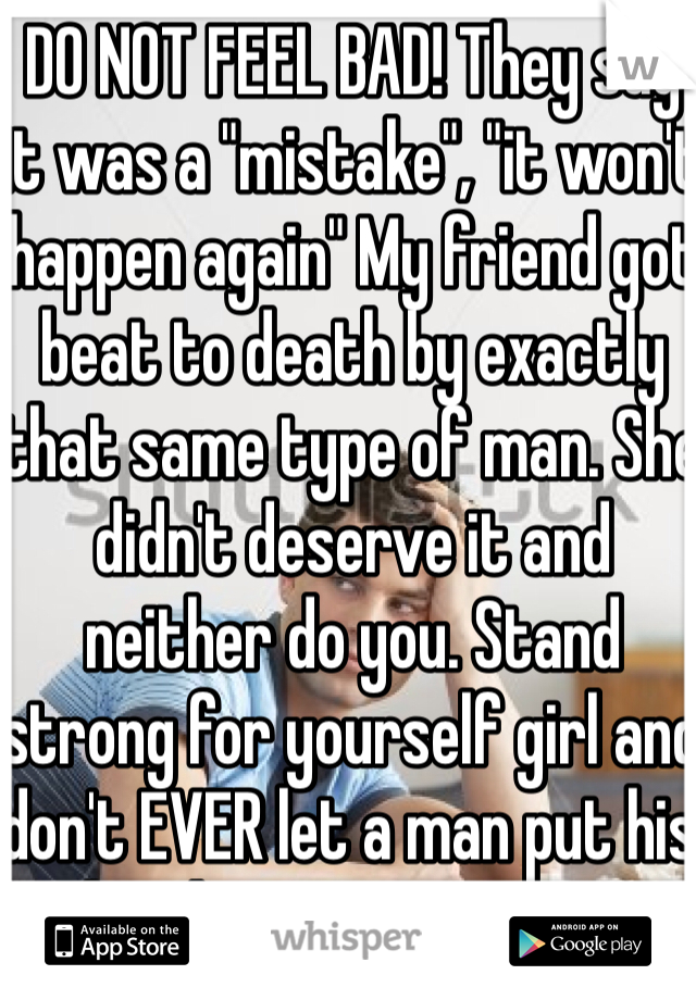 DO NOT FEEL BAD! They say it was a "mistake", "it won't happen again" My friend got beat to death by exactly that same type of man. She didn't deserve it and neither do you. Stand strong for yourself girl and don't EVER let a man put his hands on you in anger 