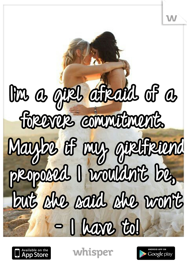 I'm a girl afraid of a forever commitment.  Maybe if my girlfriend proposed I wouldn't be,  but she said she won't - I have to!
What should I do?