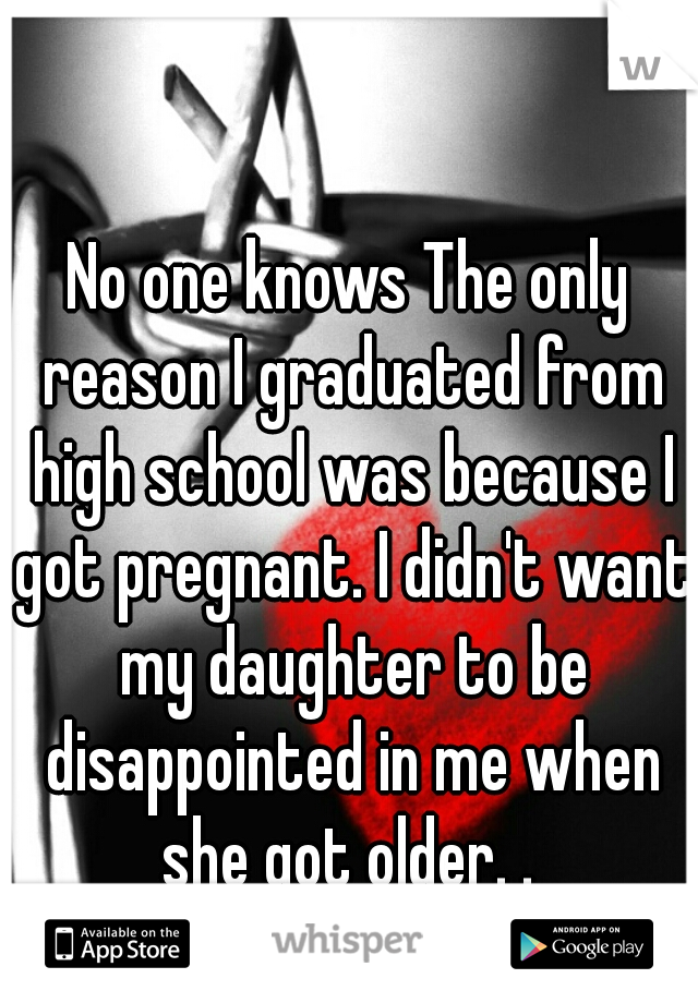 No one knows The only reason I graduated from high school was because I got pregnant. I didn't want my daughter to be disappointed in me when she got older. . 