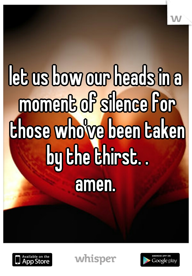 let us bow our heads in a moment of silence for those who've been taken by the thirst. .


amen.
