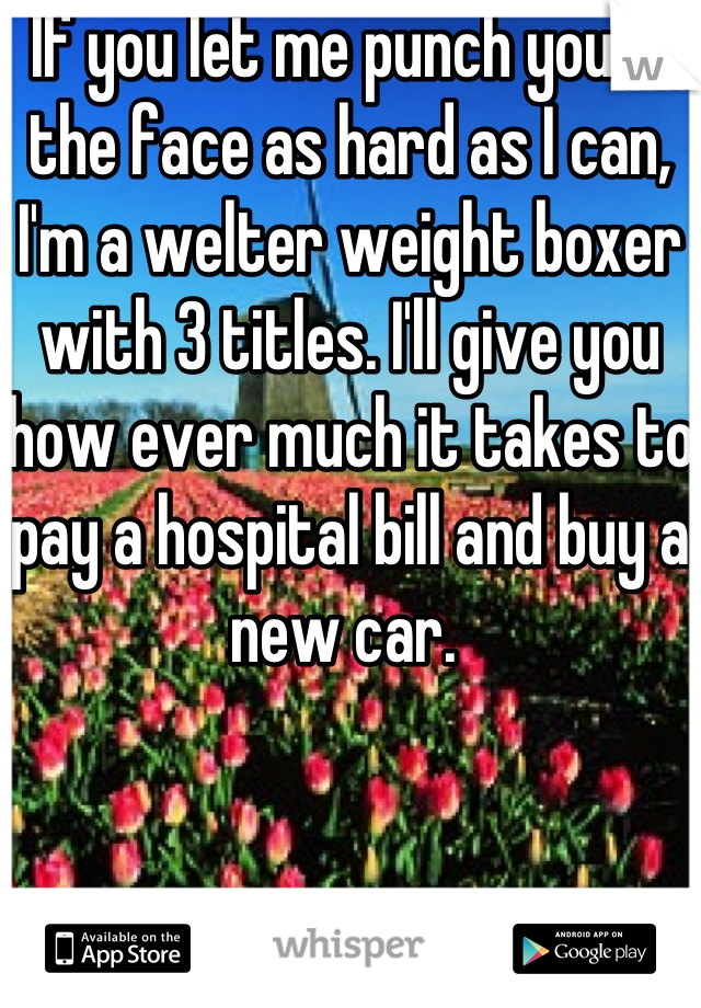 If you let me punch you in the face as hard as I can, I'm a welter weight boxer with 3 titles. I'll give you how ever much it takes to pay a hospital bill and buy a new car. 