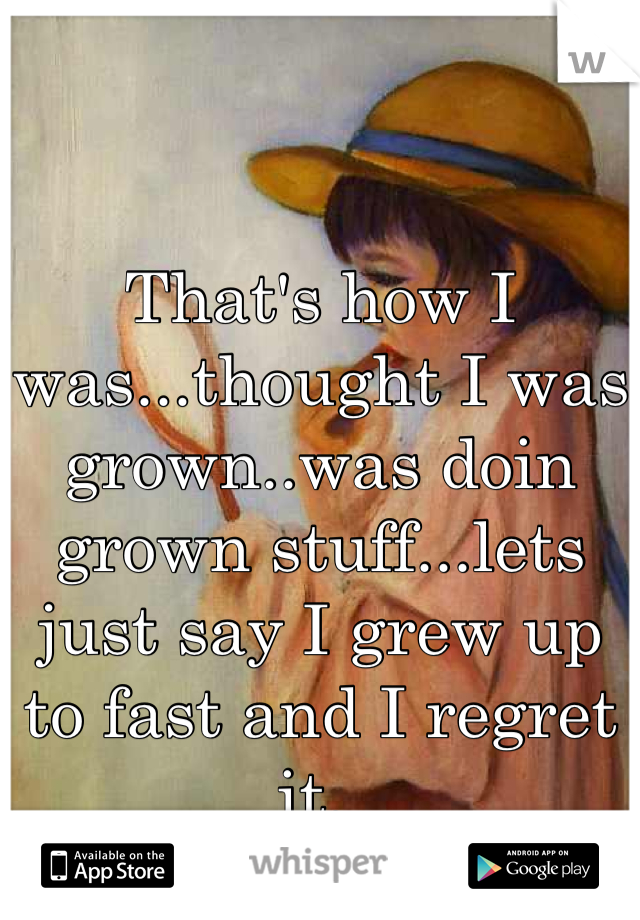That's how I was...thought I was grown..was doin grown stuff...lets just say I grew up to fast and I regret it. 