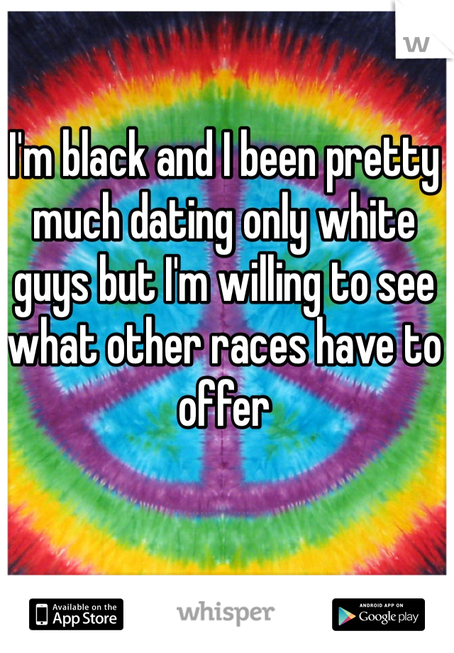 I'm black and I been pretty much dating only white guys but I'm willing to see what other races have to offer 