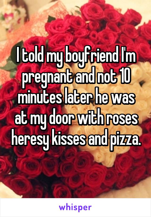 I told my boyfriend I'm pregnant and not 10 minutes later he was at my door with roses heresy kisses and pizza. 