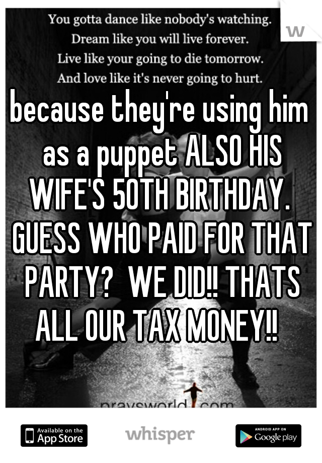 because they're using him as a puppet ALSO HIS WIFE'S 50TH BIRTHDAY.  GUESS WHO PAID FOR THAT PARTY?  WE DID!! THATS ALL OUR TAX MONEY!!  