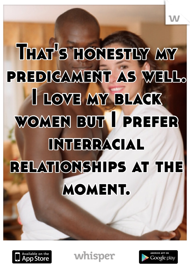 That's honestly my predicament as well. I love my black women but I prefer interracial relationships at the moment. 
