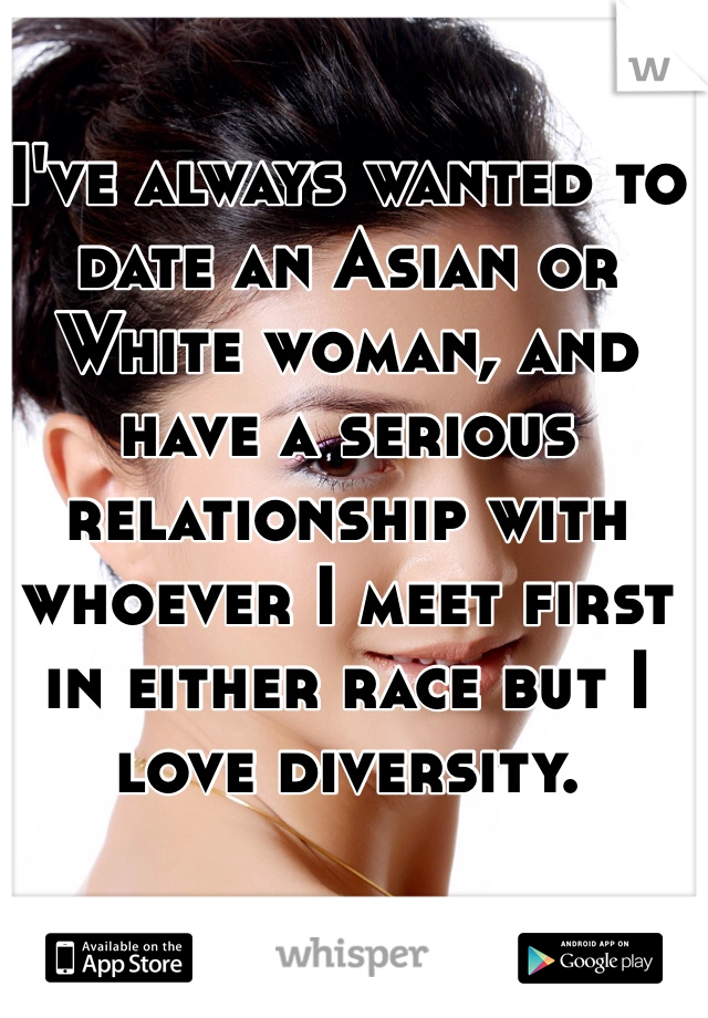 I've always wanted to date an Asian or White woman, and have a serious relationship with whoever I meet first in either race but I love diversity. 