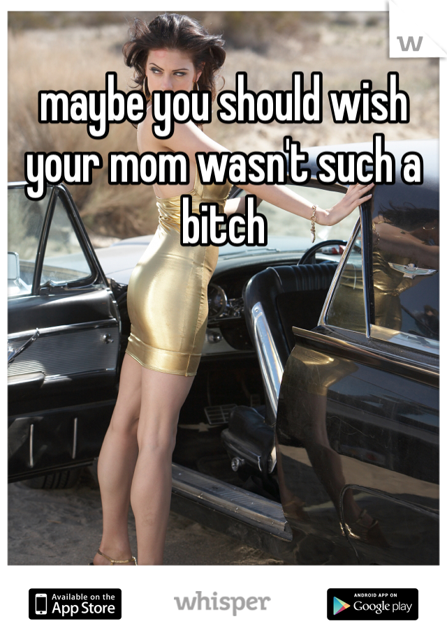 maybe you should wish your mom wasn't such a bitch