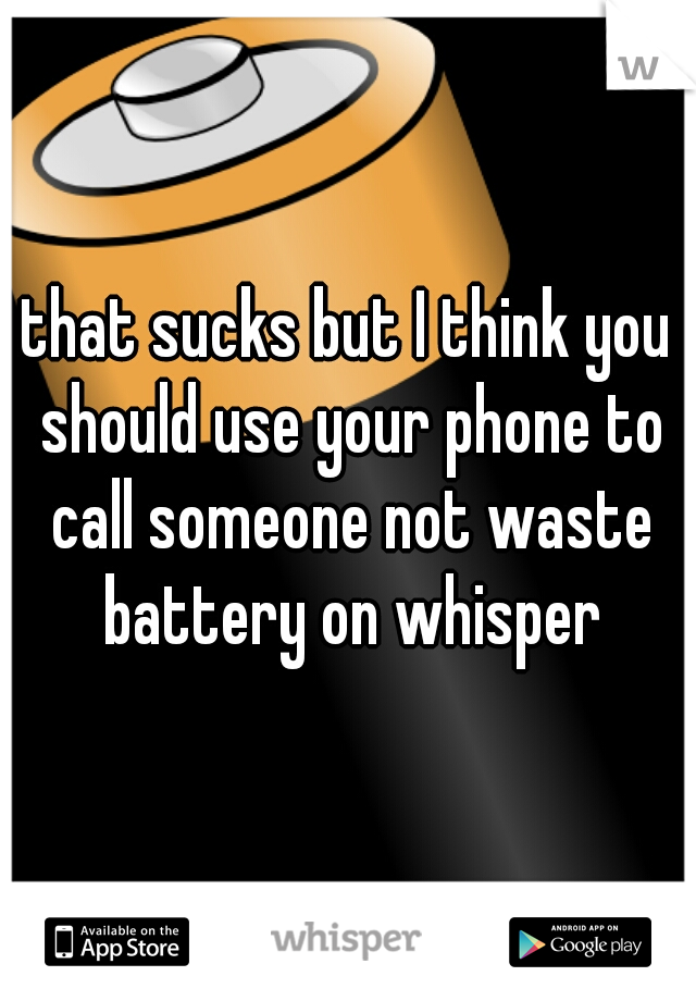 that sucks but I think you should use your phone to call someone not waste battery on whisper