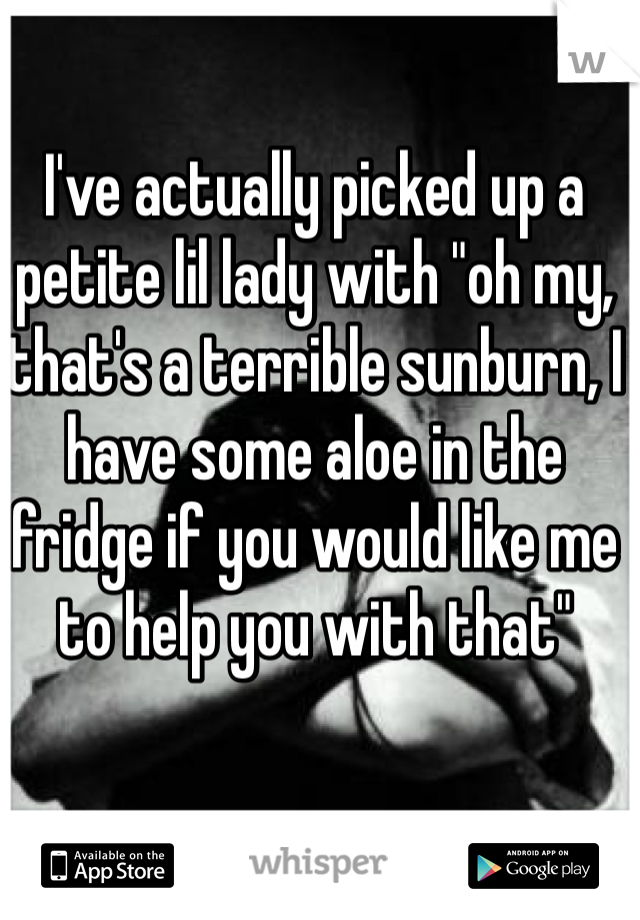 I've actually picked up a petite lil lady with "oh my, that's a terrible sunburn, I have some aloe in the fridge if you would like me to help you with that" 