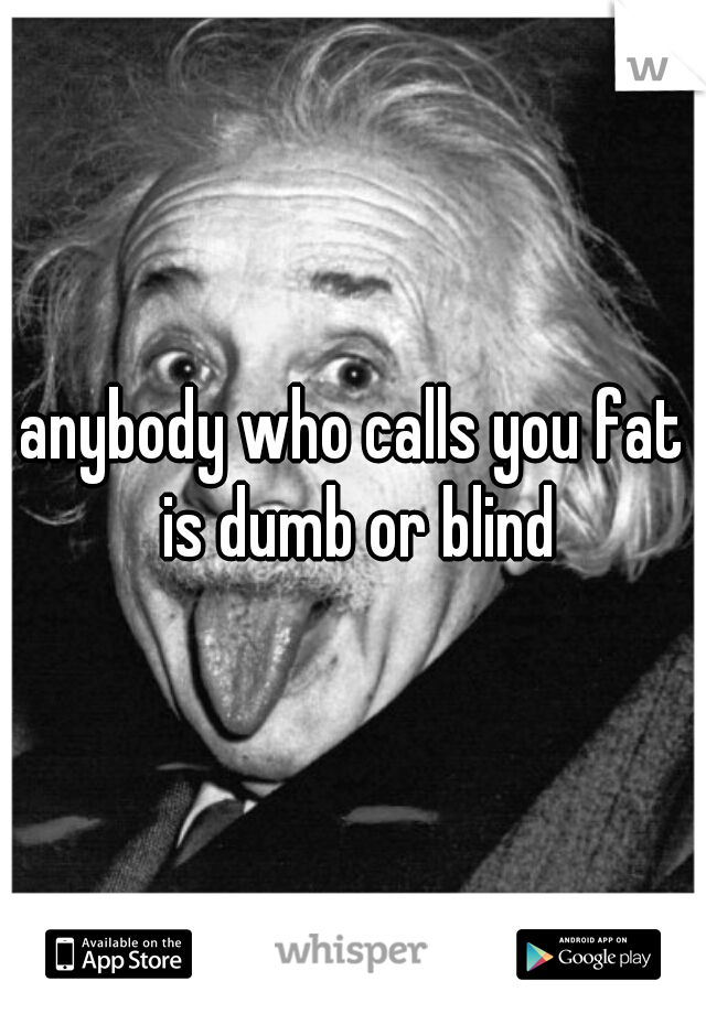 anybody who calls you fat is dumb or blind
