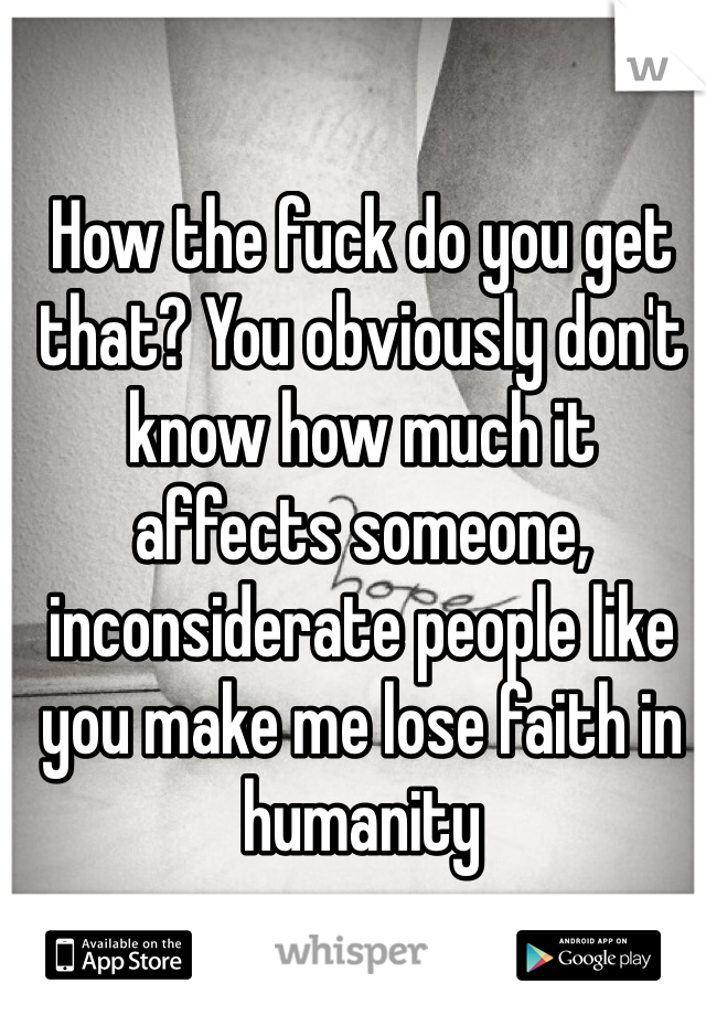 How the fuck do you get that? You obviously don't know how much it affects someone, inconsiderate people like you make me lose faith in humanity