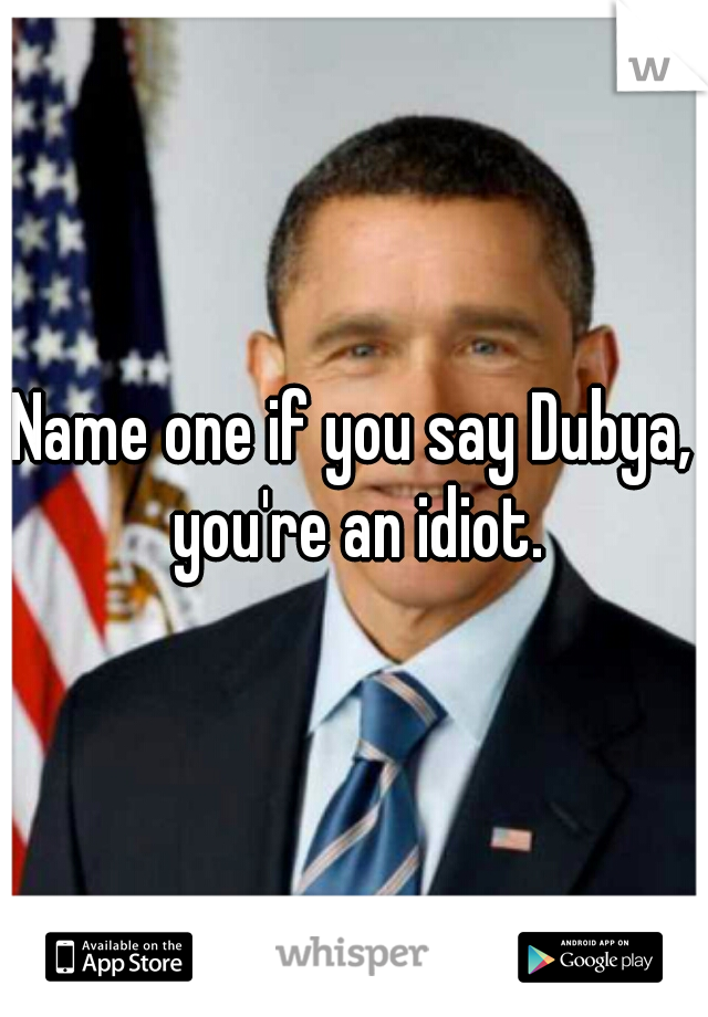 Name one if you say Dubya, you're an idiot.