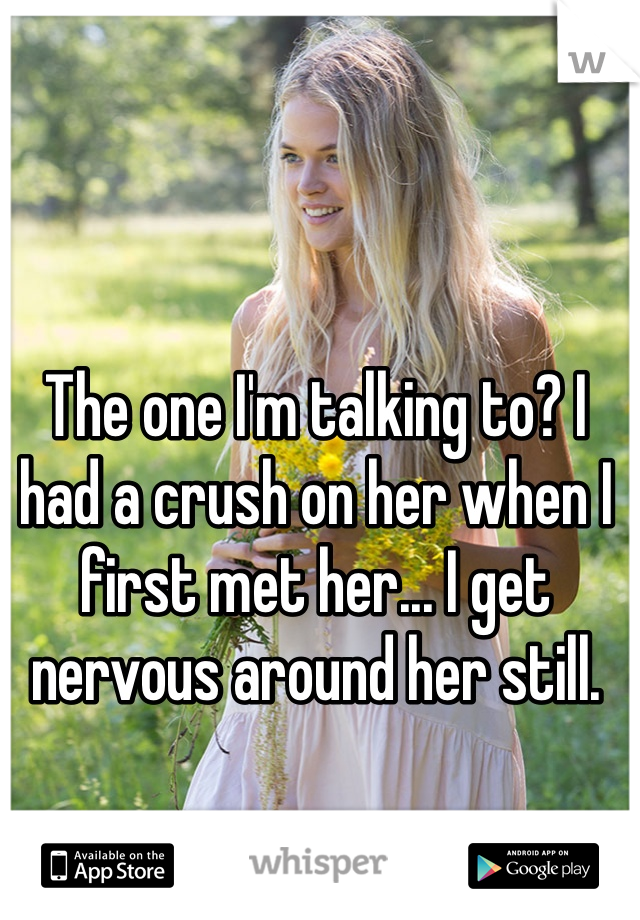 The one I'm talking to? I had a crush on her when I first met her... I get nervous around her still. 