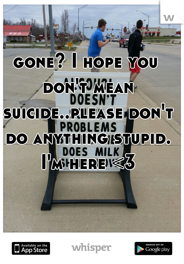 gone? I hope you don't mean suicide..please don't do anything stupid. I'm here <3