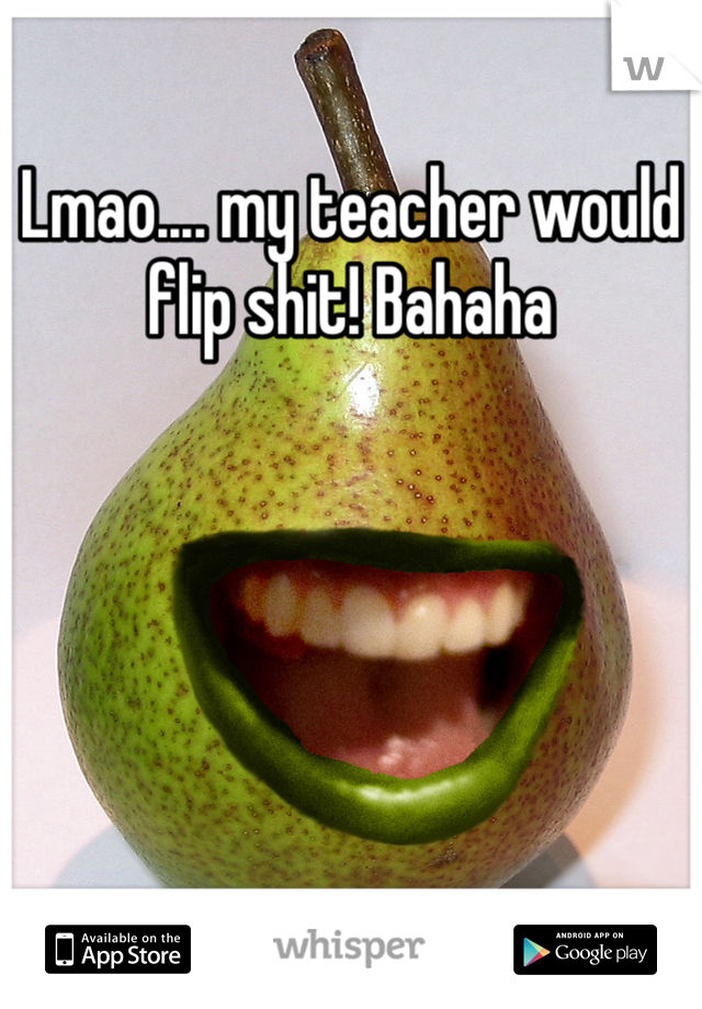 Lmao.... my teacher would flip shit! Bahaha