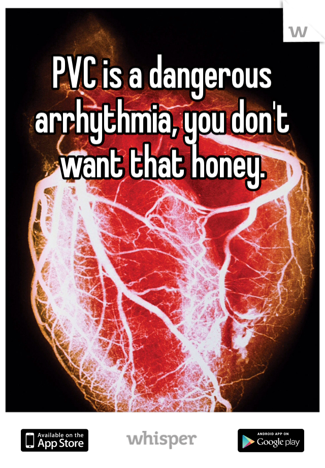 PVC is a dangerous arrhythmia, you don't want that honey. 