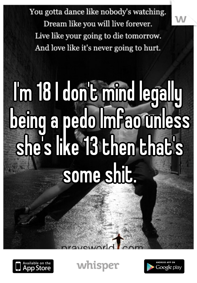 I'm 18 I don't mind legally being a pedo lmfao unless she's like 13 then that's some shit.