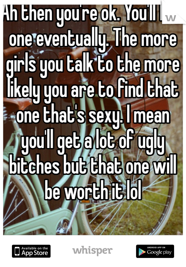 Ah then you're ok. You'll find one eventually. The more girls you talk to the more likely you are to find that one that's sexy. I mean you'll get a lot of ugly bitches but that one will be worth it lol