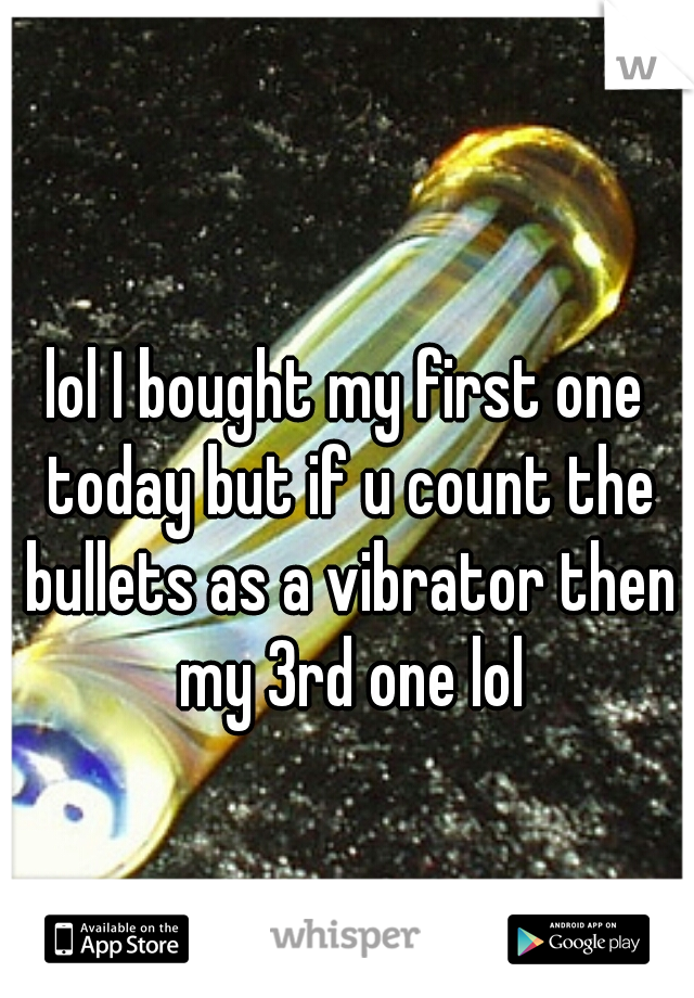 lol I bought my first one today but if u count the bullets as a vibrator then my 3rd one lol