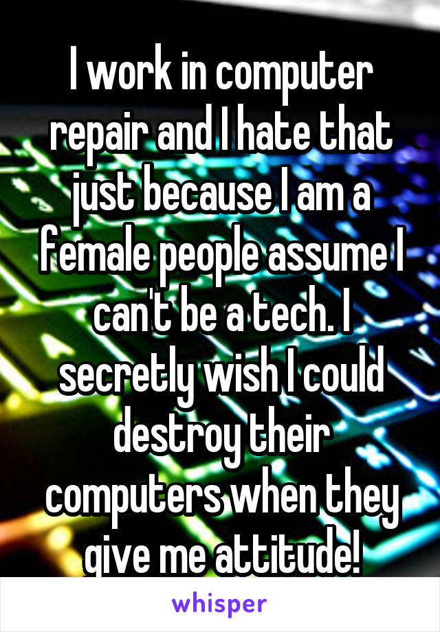 I work in computer repair and I hate that just because I am a female people assume I can't be a tech. I secretly wish I could destroy their computers when they give me attitude!