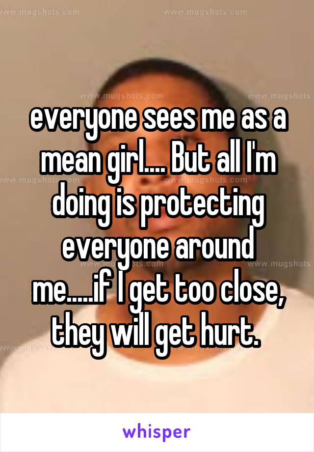 everyone sees me as a mean girl.... But all I'm doing is protecting everyone around me.....if I get too close, they will get hurt. 