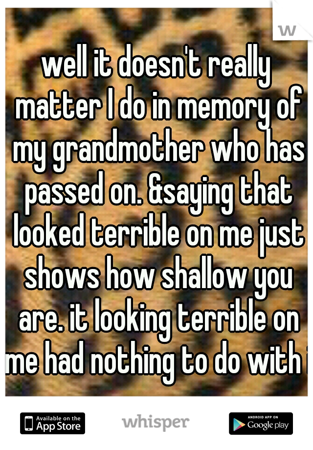 well it doesn't really matter I do in memory of my grandmother who has passed on. &saying that looked terrible on me just shows how shallow you are. it looking terrible on me had nothing to do with it