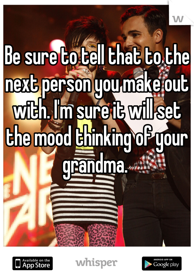 Be sure to tell that to the next person you make out with. I'm sure it will set the mood thinking of your grandma. 