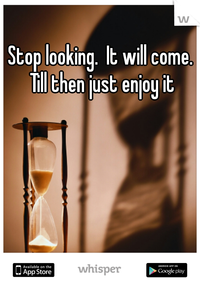 Stop looking.  It will come.  Till then just enjoy it 