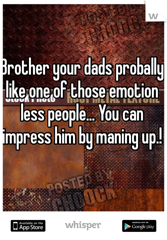 Brother your dads probally like one of those emotion less people... You can impress him by maning up.!