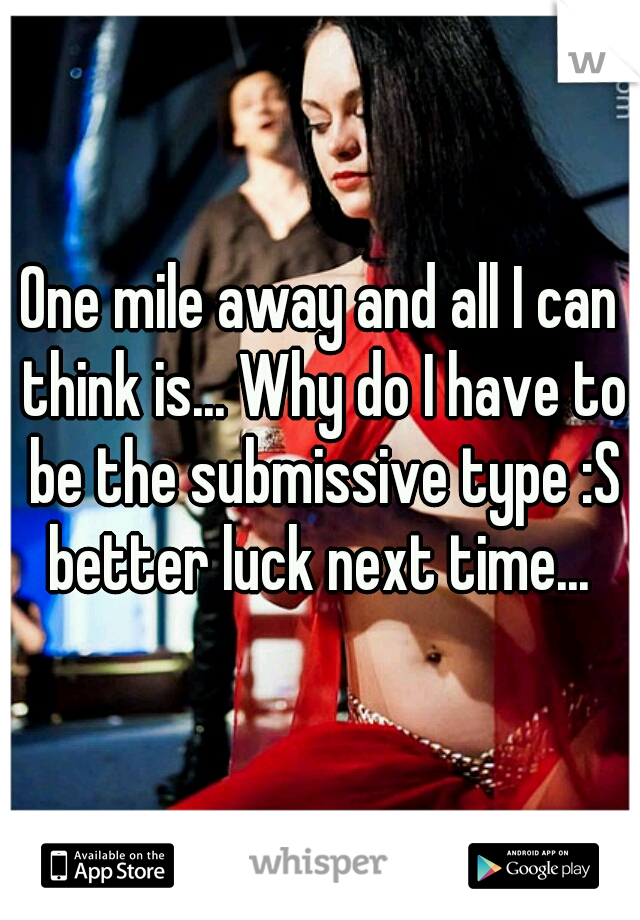 One mile away and all I can think is... Why do I have to be the submissive type :S better luck next time... 