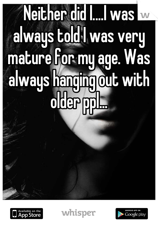 Neither did I....I was always told I was very mature for my age. Was always hanging out with older ppl...