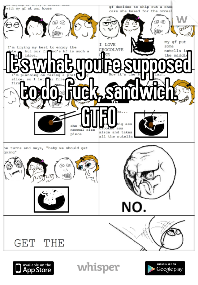 It's what you're supposed to do, fuck, sandwich. GTFO