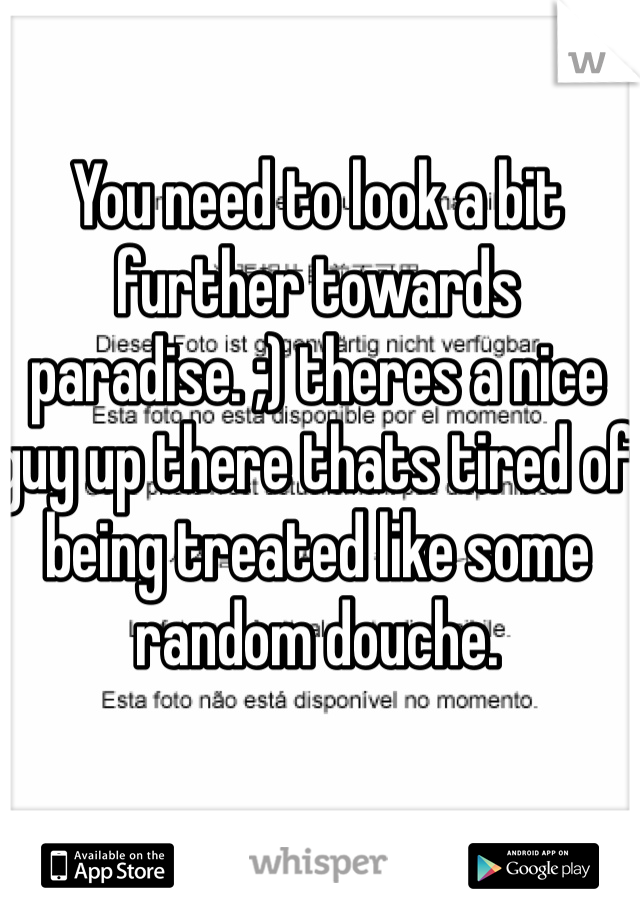 You need to look a bit further towards paradise. ;) theres a nice guy up there thats tired of being treated like some random douche. 